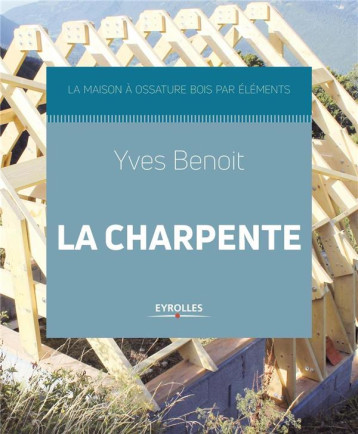 LA CHARPENTE - LA MAISON A OSSATURE BOIS PAR ELEMENTS - BENOIT YVES - EYROLLES