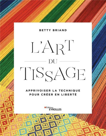 L'ART DU TISSAGE - APPRIVOISER LA TECHNIQUE POUR CREER EN LIBERTE - BRIAND BETTY - EYROLLES